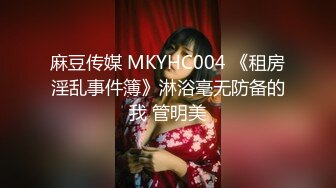 麻豆传媒 MKYHC004 《租房淫乱事件簿》淋浴毫无防备的我 管明美