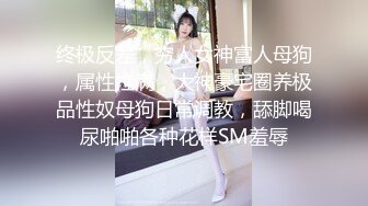 终极反差，穷人女神富人母狗，属性拉满，大神豪宅圈养极品性奴母狗日常调教，舔脚喝尿啪啪各种花样SM羞辱