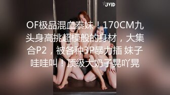 OF极品混血泰妹！170CM九头身高挑超模般的身材，大集合P2，被各种3P暴力插 妹子哇哇叫！顶级大奶子晃吖晃