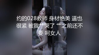 约的028教师 身材绝美 逼也很紧 被我艹哭了 艹之前还不要 呵女人