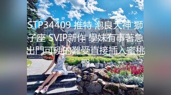 STP34409 推特 泡良大神 獅子座 SVIP新作 學妹有事著急出門可硬的難受直接插入蜜桃臀