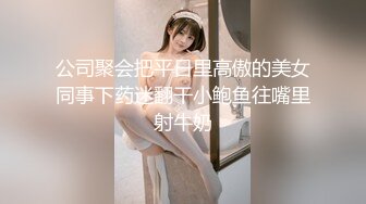 公司聚会把平日里高傲的美女同事下药迷翻干小鲍鱼往嘴里射牛奶