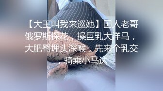 【大王叫我来巡她】国人老哥俄罗斯探花，操巨乳大洋马，大肥臀埋头深喉，先来个乳交，骑乘小马达