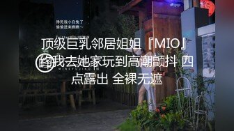 顶级巨乳邻居姐姐『MIO』约我去她家玩到高潮颤抖 四点露出 全裸无遮