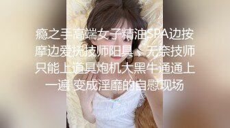 瘾之手高端女子精油SPA边按摩边爱抚技师阳具，无奈技师只能上道具炮机大黑牛通通上一遍 变成淫靡的自慰现场