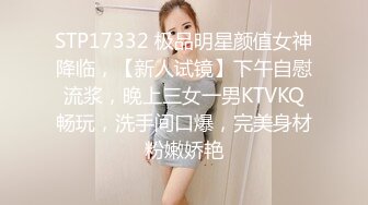 STP17332 极品明星颜值女神降临，【新人试镜】下午自慰流浆，晚上三女一男KTVKQ畅玩，洗手间口爆，完美身材粉嫩娇艳