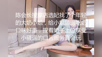 陈会长按摩店选妃找了个年轻的大奶小姐，给小姐舔逼吃奶口味好重，捏着奶子上位享受小骚逼的口舌服务真会玩