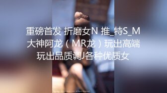 重磅首发 折磨女N 推_特S_M大神阿龙（MR龙）玩出高端玩出品质调J各种优质女