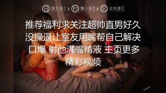 推荐福利求关注超帅直男好久没操逼让室友用嘴帮自己解决 口爆 射他满嘴精液 主页更多精彩视频