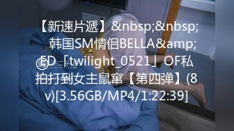 【新速片遞】&nbsp;&nbsp; ✨韩国SM情侣BELLA&amp;ED「twilight_0521」OF私拍打到女主鼠窜【第四弹】(8v)[3.56GB/MP4/1:22:39]