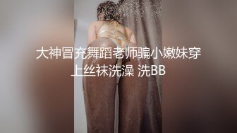 大神冒充舞蹈老师骗小嫩妹穿上丝袜洗澡 洗BB