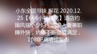 小东全国寻妹 探花 2020.12.25【666小祁探花】酒店约操风骚小少妇，饥渴人妻兼职赚外快，娇喘不断欲望满足，1080P高清修复版